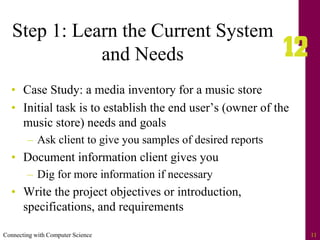 Connecting with Computer Science 11
Step 1: Learn the Current System
and Needs
• Case Study: a media inventory for a music store
• Initial task is to establish the end user’s (owner of the
music store) needs and goals
– Ask client to give you samples of desired reports
• Document information client gives you
– Dig for more information if necessary
• Write the project objectives or introduction,
specifications, and requirements
 