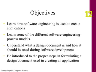 Connecting with Computer Science 2
Objectives
• Learn how software engineering is used to create
applications
• Learn some of the different software engineering
process models
• Understand what a design document is and how it
should be used during software development
• Be introduced to the proper steps in formulating a
design document used in creating an application
 