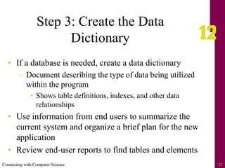 Connecting with Computer Science 21
Step 3: Create the Data
Dictionary
• If a database is needed, create a data dictionary
– Document describing the type of data being utilized
within the program
• Shows table definitions, indexes, and other data
relationships
• Use information from end users to summarize the
current system and organize a brief plan for the new
application
• Review end-user reports to find tables and elements
 