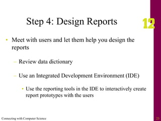 Connecting with Computer Science 23
Step 4: Design Reports
• Meet with users and let them help you design the
reports
– Review data dictionary
– Use an Integrated Development Environment (IDE)
• Use the reporting tools in the IDE to interactively create
report prototypes with the users
 