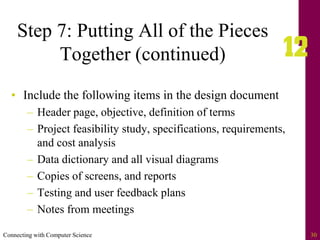 Connecting with Computer Science 30
Step 7: Putting All of the Pieces
Together (continued)
• Include the following items in the design document
– Header page, objective, definition of terms
– Project feasibility study, specifications, requirements,
and cost analysis
– Data dictionary and all visual diagrams
– Copies of screens, and reports
– Testing and user feedback plans
– Notes from meetings
 