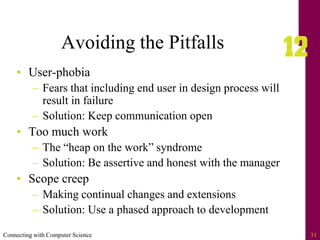 Connecting with Computer Science 31
Avoiding the Pitfalls
• User-phobia
– Fears that including end user in design process will
result in failure
– Solution: Keep communication open
• Too much work
– The “heap on the work” syndrome
– Solution: Be assertive and honest with the manager
• Scope creep
– Making continual changes and extensions
– Solution: Use a phased approach to development
 