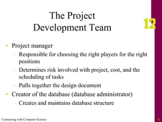 Connecting with Computer Science 32
The Project
Development Team
• Project manager
– Responsible for choosing the right players for the right
positions
– Determines risk involved with project, cost, and the
scheduling of tasks
– Pulls together the design document
• Creator of the database (database administrator)
– Creates and maintains database structure
 