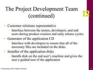 Connecting with Computer Science 35
The Project Development Team
(continued)
• Customer relations representative
– Interface between the testers, developers, and end
users during product creation and early release cycles
• Generator of the application CD
– Interface with developers to ensure that all of the
necessary files are included on the disks
• Installer of the application disks
– Installs disk on the end user’s machine and gives the
user a guided tour of the application
 