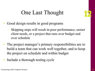 Connecting with Computer Science 36
One Last Thought
• Good design results in good programs
– Skipping steps will result in poor performance, unmet
client needs, or a project that runs over budget and
over schedule
• The project manager’s primary responsibilities are to
build a team that can work well together, and to keep
the project on schedule and within budget
• Include a thorough testing cycle
 