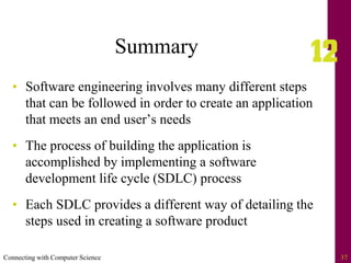Connecting with Computer Science 37
Summary
• Software engineering involves many different steps
that can be followed in order to create an application
that meets an end user’s needs
• The process of building the application is
accomplished by implementing a software
development life cycle (SDLC) process
• Each SDLC provides a different way of detailing the
steps used in creating a software product
 