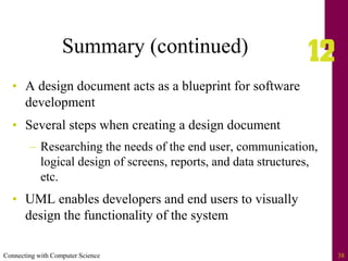 Connecting with Computer Science 38
Summary (continued)
• A design document acts as a blueprint for software
development
• Several steps when creating a design document
– Researching the needs of the end user, communication,
logical design of screens, reports, and data structures,
etc.
• UML enables developers and end users to visually
design the functionality of the system
 