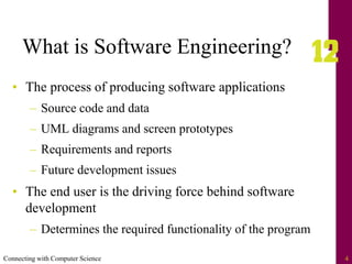 Connecting with Computer Science 4
What is Software Engineering?
• The process of producing software applications
– Source code and data
– UML diagrams and screen prototypes
– Requirements and reports
– Future development issues
• The end user is the driving force behind software
development
– Determines the required functionality of the program
 