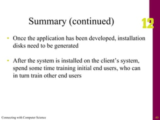 Connecting with Computer Science 40
Summary (continued)
• Once the application has been developed, installation
disks need to be generated
• After the system is installed on the client’s system,
spend some time training initial end users, who can
in turn train other end users
 