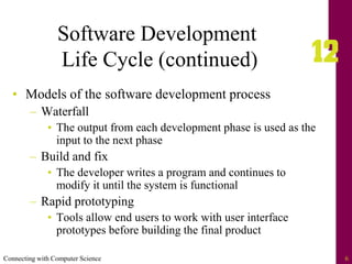 Connecting with Computer Science 6
Software Development
Life Cycle (continued)
• Models of the software development process
– Waterfall
• The output from each development phase is used as the
input to the next phase
– Build and fix
• The developer writes a program and continues to
modify it until the system is functional
– Rapid prototyping
• Tools allow end users to work with user interface
prototypes before building the final product
 