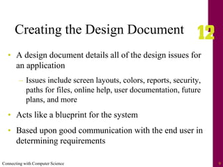 Connecting with Computer Science 9
Creating the Design Document
• A design document details all of the design issues for
an application
– Issues include screen layouts, colors, reports, security,
paths for files, online help, user documentation, future
plans, and more
• Acts like a blueprint for the system
• Based upon good communication with the end user in
determining requirements
 