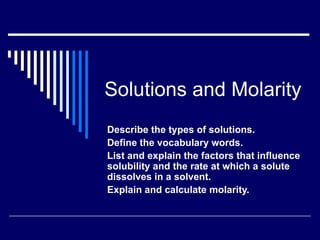 Solutions and Molarity
Describe the types of solutions.
Define the vocabulary words.
List and explain the factors that influence
solubility and the rate at which a solute
dissolves in a solvent.
Explain and calculate molarity.
 
