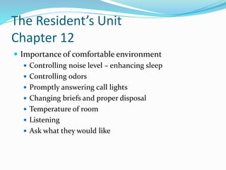 The Resident’s Unit
Chapter 12
 Importance of comfortable environment
 Controlling noise level – enhancing sleep
 Controlling odors
 Promptly answering call lights
 Changing briefs and proper disposal
 Temperature of room
 Listening
 Ask what they would like
 