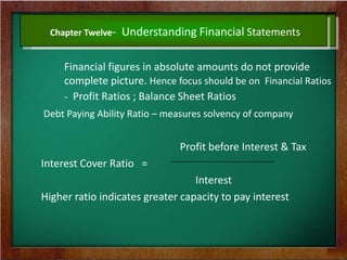 Chapter Twelve- Understanding Financial Statements
Financial figures in absolute amounts do not provide
complete picture. Hence focus should be on Financial Ratios
- Profit Ratios ; Balance Sheet Ratios
Debt Paying Ability Ratio – measures solvency of company
Profit before Interest & Tax
Interest Cover Ratio =
Interest
Higher ratio indicates greater capacity to pay interest
 