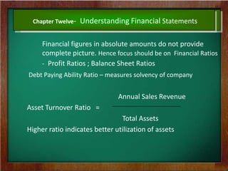 Chapter Twelve- Understanding Financial Statements
Financial figures in absolute amounts do not provide
complete picture. Hence focus should be on Financial Ratios
- Profit Ratios ; Balance Sheet Ratios
Debt Paying Ability Ratio – measures solvency of company
Annual Sales Revenue
Asset Turnover Ratio =
Total Assets
Higher ratio indicates better utilization of assets
 