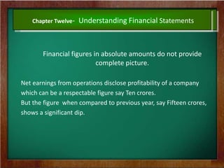 Chapter Twelve- Understanding Financial Statements
Financial figures in absolute amounts do not provide
complete picture.
Net earnings from operations disclose profitability of a company
which can be a respectable figure say Ten crores.
But the figure when compared to previous year, say Fifteen crores,
shows a significant dip.
 