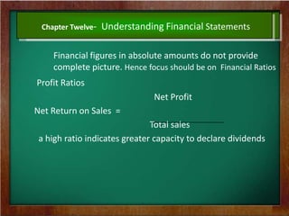 Chapter Twelve- Understanding Financial Statements
Financial figures in absolute amounts do not provide
complete picture. Hence focus should be on Financial Ratios
Profit Ratios
Net Profit
Net Return on Sales =
Total sales
a high ratio indicates greater capacity to declare dividends
 
