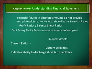 Chapter Twelve- Understanding Financial Statements
Financial figures in absolute amounts do not provide
complete picture. Hence focus should be on Financial Ratios
- Profit Ratios ; Balance Sheet Ratios
Debt Paying Ability Ratio – measures solvency of company
Current Assets
Current Ratio =
Current Liabilities
Indicates ability to discharge short term liabilities
 