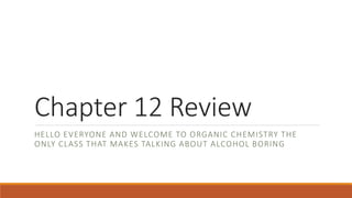 Chapter 12 Review
HELLO EVERYONE AND WELCOME TO ORGANIC CHEMISTRY THE
ONLY CLASS THAT MAKES TALKING ABOUT ALCOHOL BORING
 
