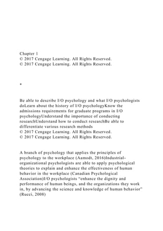 Chapter 1
© 2017 Cengage Learning. All Rights Reserved.
© 2017 Cengage Learning. All Rights Reserved.
*
Be able to describe I/O psychology and what I/O psychologists
doLearn about the history of I/O psychologyKnow the
admissions requirements for graduate programs in I/O
psychologyUnderstand the importance of conducting
researchUnderstand how to conduct researchBe able to
differentiate various research methods
© 2017 Cengage Learning. All Rights Reserved.
© 2017 Cengage Learning. All Rights Reserved.
A branch of psychology that applies the principles of
psychology to the workplace (Aamodt, 2016)Industrial-
organizational psychologists are able to apply psychological
theories to explain and enhance the effectiveness of human
behavior in the workplace (Canadian Psychological
Association)I/O psychologists “enhance the dignity and
performance of human beings, and the organizations they work
in, by advancing the science and knowledge of human behavior”
(Rucci, 2008)
 