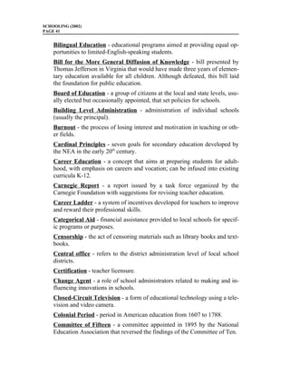 SCHOOLING (2002)
PAGE 41


    Bilingual Education - educational programs aimed at providing equal op-
    portunities to limited-English-speaking students.
    Bill for the More General Diffusion of Knowledge - bill presented by
    Thomas Jefferson in Virginia that would have made three years of elemen-
    tary education available for all children. Although defeated, this bill laid
    the foundation for public education.
    Board of Education - a group of citizens at the local and state levels, usu-
    ally elected but occasionally appointed, that set policies for schools.
    Building Level Administration - administration of individual schools
    (usually the principal).
    Burnout - the process of losing interest and motivation in teaching or oth-
    er fields.
    Cardinal Principles - seven goals for secondary education developed by
    the NEA in the early 20th century.
    Career Education - a concept that aims at preparing students for adult-
    hood, with emphasis on careers and vocation; can be infused into existing
    curricula K-12.
    Carnegie Report - a report issued by a task force organized by the
    Carnegie Foundation with suggestions for revising teacher education.
    Career Ladder - a system of incentives developed for teachers to improve
    and reward their professional skills.
    Categorical Aid - financial assistance provided to local schools for specif-
    ic programs or purposes.
    Censorship - the act of censoring materials such as library books and text-
    books.
    Central office - refers to the district administration level of local school
    districts.
    Certification - teacher licensure.
    Change Agent - a role of school administrators related to making and in-
    fluencing innovations in schools.
    Closed-Circuit Television - a form of educational technology using a tele-
    vision and video camera.
    Colonial Period - period in American education from 1607 to 1788.
    Committee of Fifteen - a committee appointed in 1895 by the National
    Education Association that reversed the findings of the Committee of Ten.
 