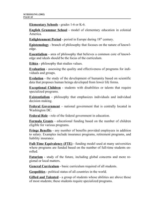 SCHOOLING (2002)
PAGE 43


    Elementary Schools - grades 1-6 or K-6.
    English Grammar School - model of elementary education in colonial
    America.
    Enlightenment Period - period in Europe during 18th century.
    Epistemology - branch of philosophy that focuses on the nature of knowl-
    edge.
    Essentialism - area of philosophy that believes a common core of knowl-
    edge and ideals should be the focus of the curriculum.
    Ethics - philosophy that studies values.
    Evaluation - assessing the quality and effectiveness of programs for indi-
    viduals and groups.
    Evolution - the study of the development of humanity based on scientific
    data that proposes human beings developed from lower life forms.
    Exceptional Children - students with disabilities or talents that require
    specialized programs.
    Existentialism - philosophy that emphasizes individuals and individual
    decision making.
    Federal Government – national government that is centrally located in
    Washington DC.
    Federal Role - role of the federal government in education.
    Formula Grants - educational funding based on the number of children
    eligible for various programs.
    Fringe Benefits - any number of benefits provided employees in addition
    to salary. Examples include insurance programs, retirement programs, and
    liability insurance.
    Full-Time Equivalency (FTE) - funding model used at many universities
    where programs are funded based on the number of full-time students en-
    rolled.
    Futurism - study of the future, including global concerns and more re-
    gional or local matters.
    General Curriculum - basic curriculum required of all students.
    Geopolitics - political status of all countries in the world.
    Gifted and Talented - a group of students whose abilities are above those
    of most students; these students require specialized programs.
 