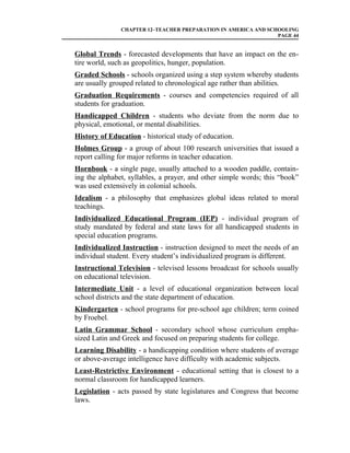 CHAPTER 12–TEACHER PREPARATION IN AMERICA AND SCHOOLING
                                                                PAGE 44


Global Trends - forecasted developments that have an impact on the en-
tire world, such as geopolitics, hunger, population.
Graded Schools - schools organized using a step system whereby students
are usually grouped related to chronological age rather than abilities.
Graduation Requirements - courses and competencies required of all
students for graduation.
Handicapped Children - students who deviate from the norm due to
physical, emotional, or mental disabilities.
History of Education - historical study of education.
Holmes Group - a group of about 100 research universities that issued a
report calling for major reforms in teacher education.
Hornbook - a single page, usually attached to a wooden paddle, contain-
ing the alphabet, syllables, a prayer, and other simple words; this “book”
was used extensively in colonial schools.
Idealism - a philosophy that emphasizes global ideas related to moral
teachings.
Individualized Educational Program (IEP) - individual program of
study mandated by federal and state laws for all handicapped students in
special education programs.
Individualized Instruction - instruction designed to meet the needs of an
individual student. Every student’s individualized program is different.
Instructional Television - televised lessons broadcast for schools usually
on educational television.
Intermediate Unit - a level of educational organization between local
school districts and the state department of education.
Kindergarten - school programs for pre-school age children; term coined
by Froebel.
Latin Grammar School - secondary school whose curriculum empha-
sized Latin and Greek and focused on preparing students for college.
Learning Disability - a handicapping condition where students of average
or above-average intelligence have difficulty with academic subjects.
Least-Restrictive Environment - educational setting that is closest to a
normal classroom for handicapped learners.
Legislation - acts passed by state legislatures and Congress that become
laws.
 