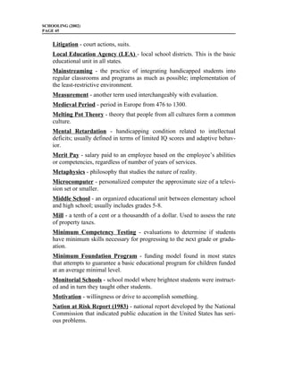 SCHOOLING (2002)
PAGE 45


    Litigation - court actions, suits.
    Local Education Agency (LEA) - local school districts. This is the basic
    educational unit in all states.
    Mainstreaming - the practice of integrating handicapped students into
    regular classrooms and programs as much as possible; implementation of
    the least-restrictive environment.
    Measurement - another term used interchangeably with evaluation.
    Medieval Period - period in Europe from 476 to 1300.
    Melting Pot Theory - theory that people from all cultures form a common
    culture.
    Mental Retardation - handicapping condition related to intellectual
    deficits; usually defined in terms of limited IQ scores and adaptive behav-
    ior.
    Merit Pay - salary paid to an employee based on the employee’s abilities
    or competencies, regardless of number of years of services.
    Metaphysics - philosophy that studies the nature of reality.
    Microcomputer - personalized computer the approximate size of a televi-
    sion set or smaller.
    Middle School - an organized educational unit between elementary school
    and high school; usually includes grades 5-8.
    Mill - a tenth of a cent or a thousandth of a dollar. Used to assess the rate
    of property taxes.
    Minimum Competency Testing - evaluations to determine if students
    have minimum skills necessary for progressing to the next grade or gradu-
    ation.
    Minimum Foundation Program - funding model found in most states
    that attempts to guarantee a basic educational program for children funded
    at an average minimal level.
    Monitorial Schools - school model where brightest students were instruct-
    ed and in turn they taught other students.
    Motivation - willingness or drive to accomplish something.
    Nation at Risk Report (1983) - national report developed by the National
    Commission that indicated public education in the United States has seri-
    ous problems.
 