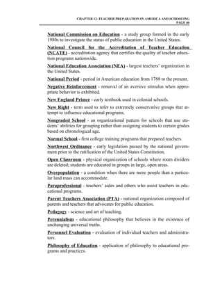 CHAPTER 12–TEACHER PREPARATION IN AMERICA AND SCHOOLING
                                                                 PAGE 46


National Commission on Education - a study group formed in the early
1980s to investigate the status of public education in the United States.
National Council for the Accreditation of Teacher Education
(NCATE) - accreditation agency that certifies the quality of teacher educa-
tion programs nationwide.
National Education Association (NEA) - largest teachers’ organization in
the United States.
National Period - period in American education from 1788 to the present.
Negative Reinforcement - removal of an aversive stimulus when appro-
priate behavior is exhibited.
New England Primer - early textbook used in colonial schools.
New Right - term used to refer to extremely conservative groups that at-
tempt to influence educational programs.
Nongraded School - an organizational pattern for schools that use stu-
dents’ abilities for grouping rather than assigning students to certain grades
based on chronological age.
Normal School - first college training programs that prepared teachers.
Northwest Ordinance - early legislation passed by the national govern-
ment prior to the ratification of the United States Constitution.
Open Classroom - physical organization of schools where room dividers
are deleted; students are educated in groups in large, open areas.
Overpopulation - a condition when there are more people than a particu-
lar land mass can accommodate.
Paraprofessional - teachers’ aides and others who assist teachers in edu-
cational programs.
Parent Teachers Association (PTA) - national organization composed of
parents and teachers that advocates for public education.
Pedagogy - science and art of teaching.
Perennialism - educational philosophy that believes in the existence of
unchanging universal truths.
Personnel Evaluation - evaluation of individual teachers and administra-
tors.
Philosophy of Education - application of philosophy to educational pro-
grams and practices.
 