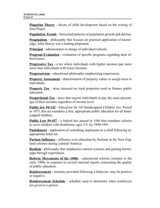 SCHOOLING (2002)
PAGE 47


    Piagetian Theory - theory of child development based on the writing of
    Jean Piaget.
    Population Trends - forecasted patterns of population growth and decline.
    Pragmatism - philosophy that focuses on practical application of knowl-
    edge; John Dewey was a leading proponent.
    Principal - administrator in charge of individual schools.
    Program Evaluation - evaluation of specific programs regarding their ef-
    fectiveness.
    Progressive Tax - a tax where individuals with higher incomes pay more
    taxes than individuals with lower incomes.
    Progressivism - educational philosophy emphasizing experiences.
    Property Assessment - determination of property values to assign taxes to
    individuals.
    Property Tax - taxes assessed on local properties used to finance public
    education.
    Proportional Tax - taxes that require individuals to pay the same percent-
    age of their incomes regardless of income level.
    Public law 94-142 - Education for All Handicapped Children Act. Passed
    in 1975, this act mandates a free, appropriate public education for all hand-
    icapped children.
    Public Law 99-457 - a federal law passed in 1986 that mandates schools
    to serve children with disabilities, ages 3-5, by 1990-1991.
    Punishment - application of something unpleasant to a child following in-
    appropriate behavior.
    Puritan Influence - influence over education by Puritans in the New Eng-
    land colonies during colonial America.
    Realism - philosophy that emphasizes natural sciences and gaining knowl-
    edge through experiences.
    Reform Movements of the 1980s - educational reforms initiated in the
    early 1980s in response to several national reports concerning the quality
    of public education.
    Reinforcement - stimulus provided following a behavior; may be positive
    or negative.
    Reinforcement Schedule - schedule used to determine when reinforcers
    are given to a person.
 