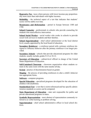 CHAPTER 12–TEACHER PREPARATION IN AMERICA AND SCHOOLING
                                                                PAGE 48


Regressive Tax - taxes where persons with lower incomes pay proportion-
ally more taxes than individuals with higher incomes.
Reliability - the technical aspect of a test that indicates that students’
scores will be stable over time.
Renaissance and Reformation - period in Europe between 1300 and
1700.
School Counselor - professionals in schools who provide counseling for
students who need affective intervention.
School Social Worker - social worker who works in schools to provide
social work services to students and their families.
School Superintendent - chief school administrator at the local district
level; usually appointed by the local board of education.
Secondary Reinforcer - a reinforcer paired with a primary reinforcer de-
signed to influence behavior after the primary reinforcer is no longer pro-
vided.
Secondary Schools - schools that provide educational programs for older
students; usually includes grades 9-12 or 10-12.
Secretary of Education - cabinet-level official in charge of the United
States Department of Education.
Self-Contained Classroom - classroom organization where students re-
main in the same room with the same teacher all day.
Sexism - practice of discrimination based on gender.
Shaping - the process of providing reinforcers to alter a child’s behavior
into appropriate forms.
Software - computer programs.
Special Education - specialized programs developed for the education of
children with disabilities.
Standardized Test - a test that is norm-referenced and has specific admin-
istration standards so scores can be compared.
State Department of Education - state unit responsible for public and
private educational programs in states.
Symbolic Representation - most abstract of representation commonly re-
ferred to as verbal learning or problem solving.
Superintendent - chief school administrative officer in local school dis-
tricts.
 