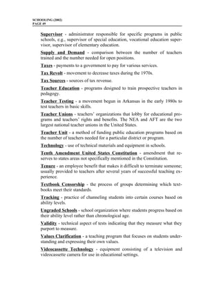 SCHOOLING (2002)
PAGE 49


    Supervisor - administrator responsible for specific programs in public
    schools, e.g., supervisor of special education, vocational education super-
    visor, supervisor of elementary education.
    Supply and Demand - comparison between the number of teachers
    trained and the number needed for open positions.
    Taxes - payments to a government to pay for various services.
    Tax Revolt - movement to decrease taxes during the 1970s.
    Tax Sources - sources of tax revenue.
    Teacher Education - programs designed to train prospective teachers in
    pedagogy.
    Teacher Testing - a movement begun in Arkansas in the early 1980s to
    test teachers in basic skills.
    Teacher Unions - teachers’ organizations that lobby for educational pro-
    grams and teachers’ rights and benefits. The NEA and AFT are the two
    largest national teacher unions in the United States.
    Teacher Unit - a method of funding public education programs based on
    the number of teachers needed for a particular district or program.
    Technology - use of technical materials and equipment in schools.
    Tenth Amendment United States Constitution - amendment that re-
    serves to states areas not specifically mentioned in the Constitution.
    Tenure - an employee benefit that makes it difficult to terminate someone;
    usually provided to teachers after several years of successful teaching ex-
    perience.
    Textbook Censorship - the process of groups determining which text-
    books meet their standards.
    Tracking - practice of channeling students into certain courses based on
    ability levels.
    Ungraded Schools - school organization where students progress based on
    their ability level rather than chronological age.
    Validity - technical aspect of tests indicating that they measure what they
    purport to measure.
    Values Clarification - a teaching program that focuses on students under-
    standing and expressing their own values.
    Videocassette Technology - equipment consisting of a television and
    videocassette camera for use in educational settings.
 