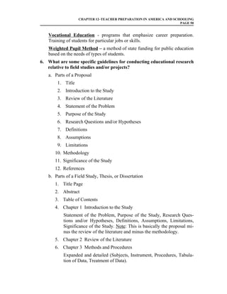 CHAPTER 12–TEACHER PREPARATION IN AMERICA AND SCHOOLING
                                                                    PAGE 50


   Vocational Education - programs that emphasize career preparation.
   Training of students for particular jobs or skills.
   Weighted Pupil Method – a method of state funding for public education
   based on the needs of types of students.
6. What are some specific guidelines for conducting educational research
   relative to field studies and/or projects?
   a. Parts of a Proposal
        1. Title
        2. Introduction to the Study
        3. Review of the Literature
        4. Statement of the Problem
        5. Purpose of the Study
        6. Research Questions and/or Hypotheses
        7. Definitions
        8. Assumptions
        9. Limitations
       10. Methodology
       11. Significance of the Study
       12. References
   b. Parts of a Field Study, Thesis, or Dissertation
       1. Title Page
       2. Abstract
       3. Table of Contents
       4. Chapter 1 Introduction to the Study
           Statement of the Problem, Purpose of the Study, Research Ques-
           tions and/or Hypotheses, Definitions, Assumptions, Limitations,
           Significance of the Study. Note: This is basically the proposal mi-
           nus the review of the literature and minus the methodology.
       5. Chapter 2 Review of the Literature
       6. Chapter 3 Methods and Procedures
           Expanded and detailed (Subjects, Instrument, Procedures, Tabula-
           tion of Data, Treatment of Data).
 