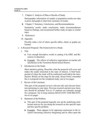 SCHOOLING (2002)
PAGE 51


         7. Chapter 4 Analysis of Data or Results of Study
              Demographic information of sample or population results-raw data
              in prose and graph or chart form summary of results.
         8.    Chapter 5 Summary, Conclusions, and Recommendations
              Summarize results, make conclusions, make recommendations
              based on findings, and recommend further study on topic or similar
              topic.
         9. References
       10. Appendix
              Possibly make a list of where specific tables, charts or graphs are
              located.
    c. A Research Proposal: The Framework for a Study
       1. Title
              a. Uses enough descriptive words to catalog it by ERIC and Re-
                 sources in education.
              b. Example: The effects of collective negotiations on teacher job
                 satisfaction in the Vermilion Parish School District
       2. Introduction to the Study
              Short attention getting. Describes what the proposal will cover and
              makes the reader interested in the topic of interest. A brief back-
              ground of where the study will be conducted could add to the intro-
              duction. Briefly set the stage for the study. Keep it brief; remember
              this is a proposal not the completed study; one to two pages.
       3. Review of the Literature
              This part of the proposal reviews relevant info and relevant litera-
              ture pertaining to your topic. Previous research and previous litera-
              ture should be included. Five to 15 citations are normally enough
              for a proposal. Try to keep citations RELEVANT AND RECENT;
              two to six pages.
       4. Statement of the Problem
              a. This part of the proposal logically sets up the underlying intel-
                 lectual motives for you doing the research on this specific topic
                 and this specific problem
              b. Example: There appears to be opposing conclusions in the re-
                 search concerning collective bargaining and its effect upon the
 