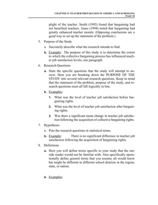CHAPTER 12–TEACHER PREPARATION IN AMERICA AND SCHOOLING
                                                             PAGE 52


       plight of the teacher. Smith (1992) found that bargaining had
       not benefited teachers. Jones (1994) noted that bargaining had
       greatly enhanced teacher morale. (Opposing conclusions are a
       good way to set up the statement of the problem.)
5. Purpose of the Study
    a. Succinctly describe what the research intends to find.
    b. Example: The purpose of this study is to determine the extent
       to which the collective bargaining process has influenced teach-
       er job satisfaction levels; one paragraph.
6. Research Questions
    a. State the specific questions that the study will attempt to an-
       swer. Here you are breaking down the PURPOSE OF THE
       STUDY into several relevant research questions. Keep in mind
       that the statement of the problem, purpose of the study, and re-
       search questions must all fall logically in line.
    b. Examples:
       1.   What was the level of teacher job satisfaction before bar-
            gaining rights.
       2.   What was the level of teacher job satisfaction after bargain-
            ing rights.
       3.   Was there a significant mean change in teacher job satisfac-
            tion following the acquisition of collective bargaining rights.
7. Hypotheses
    a. Puts the research questions in statistical terms.
    b. Example:          There is no significant difference in teacher job
       satisfaction following the acquisition of bargaining rights.
8. Definitions
    a. Here you will define terms specific to your study that the out-
       side reader would not be familiar with. Also specifically opera-
       tionally define general terms that you assume all would know
       but might be different in different school districts in the region,
       state, or nation.


    b. Examples:
 