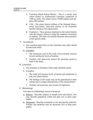 SCHOOLING (2002)
PAGE 53


               1.   Vermilion Parish School District - This is a mostly rural
                    school district in southwestern Louisiana comprised of
                    1300 sq. miles. The district serves 10,000 students and em-
                    ploys 500 teachers.
               2.   VAE - The school district affiliate of the National Educa-
                    tional Association. Sixty-nine percent of all Vermilion
                    teachers belong to this organization.
               3.   Teacher(s) - Those persons employed in the school district
                    with the primary objective being the academic instruction
                    of students. This does not include librarians and counselors
                    in this specific study.
       9. Assumptions
            a. Any assumed aspect that you the researcher may make should
               be noted and stated.
            b. Examples:
               1. The instrument used in this study will accurately measure
                  the job satisfaction levels of teachers.
               2. Teachers will objectively answer the questions posed to
                  them in the study.
      10. Limitations
            a. Any boundary or limitation of the study should be stated.
            b. Examples:
               1. The study will measure levels of teacher job satisfaction in
                  only one school district.
               2.   The findings of this study may not be generalized to other
                    settings due to unique characteristics of the school district.
               3. Teachers surveyed may vary in years of experience.
      11. Methodology
            Four parts to methodology section of proposal.
            a. Subjects - Describe subjects or sample (who and where). You
               may describe population within this part; two to three para-
               graphs.
            b. Instrument - Describe instrument or test and specific materials.
               Validity and reliability may be discussed; two to three para-
               graphs.
 