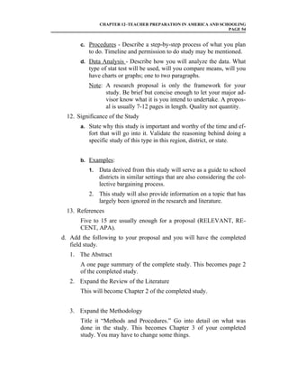 CHAPTER 12–TEACHER PREPARATION IN AMERICA AND SCHOOLING
                                                                PAGE 54


       c. Procedures - Describe a step-by-step process of what you plan
          to do. Timeline and permission to do study may be mentioned.
       d. Data Analysis - Describe how you will analyze the data. What
          type of stat test will be used, will you compare means, will you
          have charts or graphs; one to two paragraphs.
          Note: A research proposal is only the framework for your
                study. Be brief but concise enough to let your major ad-
                visor know what it is you intend to undertake. A propos-
                al is usually 7-12 pages in length. Quality not quantity.
  12. Significance of the Study
       a. State why this study is important and worthy of the time and ef-
          fort that will go into it. Validate the reasoning behind doing a
          specific study of this type in this region, district, or state.


       b. Examples:
          1.   Data derived from this study will serve as a guide to school
               districts in similar settings that are also considering the col-
               lective bargaining process.
          2. This study will also provide information on a topic that has
             largely been ignored in the research and literature.
  13. References
       Five to 15 are usually enough for a proposal (RELEVANT, RE-
       CENT, APA).
d. Add the following to your proposal and you will have the completed
   field study.
   1. The Abstract
       A one page summary of the complete study. This becomes page 2
       of the completed study.
   2. Expand the Review of the Literature
       This will become Chapter 2 of the completed study.


   3. Expand the Methodology
       Title it “Methods and Procedures.” Go into detail on what was
       done in the study. This becomes Chapter 3 of your completed
       study. You may have to change some things.
 
