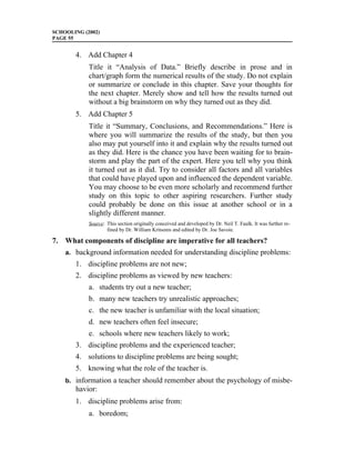 SCHOOLING (2002)
PAGE 55


       4. Add Chapter 4
            Title it “Analysis of Data.” Briefly describe in prose and in
            chart/graph form the numerical results of the study. Do not explain
            or summarize or conclude in this chapter. Save your thoughts for
            the next chapter. Merely show and tell how the results turned out
            without a big brainstorm on why they turned out as they did.
       5. Add Chapter 5
            Title it “Summary, Conclusions, and Recommendations.” Here is
            where you will summarize the results of the study, but then you
            also may put yourself into it and explain why the results turned out
            as they did. Here is the chance you have been waiting for to brain-
            storm and play the part of the expert. Here you tell why you think
            it turned out as it did. Try to consider all factors and all variables
            that could have played upon and influenced the dependent variable.
            You may choose to be even more scholarly and recommend further
            study on this topic to other aspiring researchers. Further study
            could probably be done on this issue at another school or in a
            slightly different manner.
            Source: This section originally conceived and developed by Dr. Neil T. Faulk. It was further re-
                    fined by Dr. William Kritsonis and edited by Dr. Joe Savoie.

7. What components of discipline are imperative for all teachers?
    a. background information needed for understanding discipline problems:
       1. discipline problems are not new;
       2. discipline problems as viewed by new teachers:
            a. students try out a new teacher;
            b. many new teachers try unrealistic approaches;
            c. the new teacher is unfamiliar with the local situation;
            d. new teachers often feel insecure;
            e. schools where new teachers likely to work;
       3. discipline problems and the experienced teacher;
       4. solutions to discipline problems are being sought;
       5. knowing what the role of the teacher is.
    b. information a teacher should remember about the psychology of misbe-
       havior:
       1. discipline problems arise from:
            a. boredom;
 