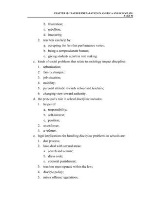 CHAPTER 12–TEACHER PREPARATION IN AMERICA AND SCHOOLING
                                                                 PAGE 56


        b. frustration;
        c. rebellion;
        d. insecurity;
   2. teachers can help by:
        a. accepting the fact that performance varies;
        b. being a compassionate human;
        c. giving students a part in rule making.
c. kinds of social problems that relate to sociology impact discipline:
   1. urbanization;
   2. family changes;
   3. job situation;
   4. mobility;
   5. parental attitude towards school and teachers;
   6. changing view toward authority.
d. the principal’s role in school discipline includes:
   1. helper of:
        a. responsibility;
        b. self-interest;
        c. position;
   2. an enforcer;
   3. a referrer.
e. legal implications for handling discipline problems in schools are:
   1. due process;
   2. laws deal with several areas:
        a. search and seizure;
        b. dress code;
        c. corporal punishment;
   3. teachers must operate within the law;
   4. disciple policy;
   5. minor offense regulations;
 