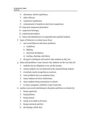 SCHOOLING (2002)
PAGE 57


       6. elementary school regulations;
       7. other offenses;
       8. suspension regulations;
       9. reinstatement of student on short-term suspension;
      10. long-term suspension procedure;
      11. suspension hearings;
      12. expulsion procedures;
      13. status and rehabilitation of suspended and expelled students.
    f. types of behaviors in school occur from:
       1. anti-social behavior (the basic problem):
            a. vandalism;
            b. fighting;
            c. classroom disruption;
            d. stealing, cheating, and others;
       2. the goal is intelligent self-control: take students as they are.
    g. behavioral problems: some reasons why students act the way they do:
       1. students feel an obligation to try out the teacher;
       2. certain students are not interested in the material being studied;
       3. everybody needs recognition as a person;
       4. some problems have an academic base;
       5. many students are born conformists;
       6. many students bring resentments to school;
       7. to many youngsters, rebellion is part of growth.
    h. teachers can avoid contributing to discipline problems in schools by:
       1. being organized;
       2. being definite;
       3. being natural;
       4. acting as an adult at all times;
       5. being consistent and fair;
       6. developing a thick skin;
 