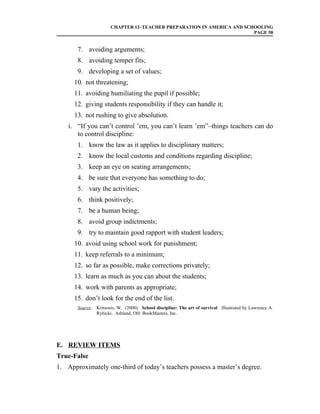 CHAPTER 12–TEACHER PREPARATION IN AMERICA AND SCHOOLING
                                                                        PAGE 58


       7. avoiding arguments;
       8. avoiding temper fits;
       9. developing a set of values;
      10. not threatening;
      11. avoiding humiliating the pupil if possible;
      12. giving students responsibility if they can handle it;
      13. not rushing to give absolution.
    i. “If you can’t control ’em, you can’t learn ’em”–things teachers can do
       to control discipline:
       1. know the law as it applies to disciplinary matters;
       2. know the local customs and conditions regarding discipline;
       3. keep an eye on seating arrangements;
       4. be sure that everyone has something to do;
       5. vary the activities;
       6. think positively;
       7. be a human being;
       8. avoid group indictments;
       9. try to maintain good rapport with student leaders;
      10. avoid using school work for punishment;
      11. keep referrals to a minimum;
      12. so far as possible, make corrections privately;
      13. learn as much as you can about the students;
      14. work with parents as appropriate;
      15. don’t look for the end of the list.
       Source: Kritsonis, W. (2000). School discipline: The art of survival. Illustrated by Lawrence A.
               Rybicki. Ashland, OH: BookMasters, Inc.




E. REVIEW ITEMS
True-False
1. Approximately one-third of today’s teachers possess a master’s degree.
 