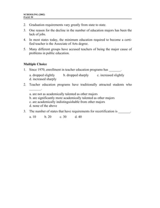 SCHOOLING (2002)
PAGE 59


2. Graduation requirements vary greatly from state to state.
3. One reason for the decline in the number of education majors has been the
   lack of jobs.
4. In most states today, the minimum education required to become a certi-
   fied teacher is the Associate of Arts degree.
5. Many different groups have accused teachers of being the major cause of
   problems in public education.


Multiple Choice
1. Since 1970, enrollment in teacher education programs has _______.
    a. dropped slightly      b. dropped sharply       c. increased slightly
    d. increased sharply
2. Teacher education programs have traditionally attracted students who
   _______.
    a. are not as academically talented as other majors
    b. are significantly more academically talented as other majors
    c. are academically indistinguishable from other majors
    d. none of the above
3. The number of states that have requirements for recertification is _______.
    a. 10      b. 20       c. 30     d. 40
 