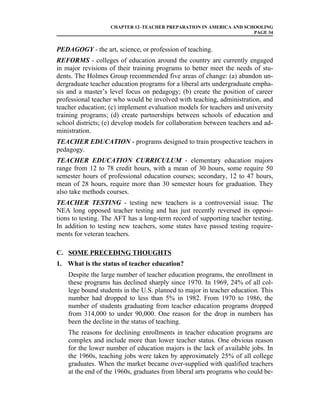 CHAPTER 12–TEACHER PREPARATION IN AMERICA AND SCHOOLING
                                                                    PAGE 34


PEDAGOGY - the art, science, or profession of teaching.
REFORMS - colleges of education around the country are currently engaged
in major revisions of their training programs to better meet the needs of stu-
dents. The Holmes Group recommended five areas of change: (a) abandon un-
dergraduate teacher education programs for a liberal arts undergraduate empha-
sis and a master’s level focus on pedagogy; (b) create the position of career
professional teacher who would be involved with teaching, administration, and
teacher education; (c) implement evaluation models for teachers and university
training programs; (d) create partnerships between schools of education and
school districts; (e) develop models for collaboration between teachers and ad-
ministration.
TEACHER EDUCATION - programs designed to train prospective teachers in
pedagogy.
TEACHER EDUCATION CURRICULUM - elementary education majors
range from 12 to 78 credit hours, with a mean of 30 hours, some require 50
semester hours of professional education courses; secondary, 12 to 47 hours,
mean of 28 hours, require more than 30 semester hours for graduation. They
also take methods courses.
TEACHER TESTING - testing new teachers is a controversial issue. The
NEA long opposed teacher testing and has just recently reversed its opposi-
tions to testing. The AFT has a long-term record of supporting teacher testing.
In addition to testing new teachers, some states have passed testing require-
ments for veteran teachers.

C. SOME PRECEDING THOUGHTS
1. What is the status of teacher education?
    Despite the large number of teacher education programs, the enrollment in
    these programs has declined sharply since 1970. In 1969, 24% of all col-
    lege bound students in the U.S. planned to major in teacher education. This
    number had dropped to less than 5% in 1982. From 1970 to 1986, the
    number of students graduating from teacher education programs dropped
    from 314,000 to under 90,000. One reason for the drop in numbers has
    been the decline in the status of teaching.
    The reasons for declining enrollments in teacher education programs are
    complex and include more than lower teacher status. One obvious reason
    for the lower number of education majors is the lack of available jobs. In
    the 1960s, teaching jobs were taken by approximately 25% of all college
    graduates. When the market became over-supplied with qualified teachers
    at the end of the 1960s, graduates from liberal arts programs who could be-
 