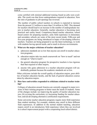 SCHOOLING (2002)
PAGE 35


    come certified with minimal additional training found no jobs were avail-
    able. The result was that fewer undergraduates majored in education. Now
    the ratio of graduates to job openings has reversed.
    The number of public school teachers in schools is expected to increase
    from the present 2.2 million to more than 2.4 million in 2002. This demand
    for teachers should lead to an increase in the number of undergraduate ma-
    jors in teacher education. Generally, teacher education is becoming more
    practical and reality based. Competency-based teacher education, school
    based centers for preparing teachers, early field experience in elementary
    and secondary schools are some of the most recent trends. Fifth-year and
    five-year programs are being introduced in hopes of developing reflective
    teachers. Teachers are being prepared to use the latest technology, to work
    with students having special needs, and to teach in diverse environments.
2. What are the major criticisms of teacher education?
    a. admission standards are so low that anyone can enroll in teacher educa-
       tion programs;
    b. education majors take too much coursework on “how to teach” and not
       enough on “what to teach”;
    c. the general education program for prospective teachers is less rigorous
       than that required of other majors;
    d. anyone who gains admission to a teacher education program will un-
       doubtedly graduate because the academic standards are so low.
   Other criticisms include the overall quality of education majors, poor abili-
   ties of teacher education faculty, and the lack of general education courses
   taken by education majors.
3. How have universities responded to criticisms related to teacher train-
   ing?
    Colleges of education around America are currently engaged in major revi-
    sions of their training programs to better meet the needs of students. Some
    of the changes include: (a) improving the quality of teacher education ma-
    jors; (b) revising the curriculum; (c) increasing funding for teacher educa-
    tion; and (d) developing alternative certification requirements.
    Some university teacher education programs require more field experience
    than student teaching. For example, students may enroll in three different
    field experiences. In addition to the normal student teaching, education
    majors enroll in an introductory field experience where they are involved
    in a school improvement project with a cooperating local school district.
 