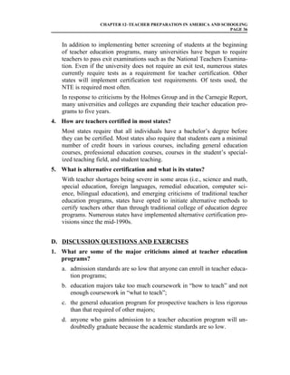 CHAPTER 12–TEACHER PREPARATION IN AMERICA AND SCHOOLING
                                                                    PAGE 36


    In addition to implementing better screening of students at the beginning
    of teacher education programs, many universities have begun to require
    teachers to pass exit examinations such as the National Teachers Examina-
    tion. Even if the university does not require an exit test, numerous states
    currently require tests as a requirement for teacher certification. Other
    states will implement certification test requirements. Of tests used, the
    NTE is required most often.
    In response to criticisms by the Holmes Group and in the Carnegie Report,
    many universities and colleges are expanding their teacher education pro-
    grams to five years.
4. How are teachers certified in most states?
    Most states require that all individuals have a bachelor’s degree before
    they can be certified. Most states also require that students earn a minimal
    number of credit hours in various courses, including general education
    courses, professional education courses, courses in the student’s special-
    ized teaching field, and student teaching.
5. What is alternative certification and what is its status?
    With teacher shortages being severe in some areas (i.e., science and math,
    special education, foreign languages, remedial education, computer sci-
    ence, bilingual education), and emerging criticisms of traditional teacher
    education programs, states have opted to initiate alternative methods to
    certify teachers other than through traditional college of education degree
    programs. Numerous states have implemented alternative certification pro-
    visions since the mid-1990s.


D. DISCUSSION QUESTIONS AND EXERCISES
1. What are some of the major criticisms aimed at teacher education
   programs?
    a. admission standards are so low that anyone can enroll in teacher educa-
       tion programs;
    b. education majors take too much coursework in “how to teach” and not
       enough coursework in “what to teach”;
    c. the general education program for prospective teachers is less rigorous
       than that required of other majors;
    d. anyone who gains admission to a teacher education program will un-
       doubtedly graduate because the academic standards are so low.
 