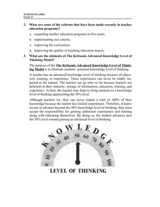 SCHOOLING (2002)
PAGE 37


2. What are some of the reforms that have been made recently in teacher
   education programs?
    a. expanding teacher education programs to five years;
    b. implementing exit criteria;
    c. improving the curriculum;
    d. improving the quality of teaching education majors.
3. What are the elements of The Kritsonis Advanced Knowledge Level of
   Thinking Model?
    The purpose of the The Kritsonis Advanced Knowledge Level of Think-
    ing Model is to illustrate students’ potential knowledge level of thinking.
    A teacher has an advanced knowledge level of thinking because of educa-
    tion, training, or experience. These experiences can never be totally im-
    parted to the learner. The teacher can go only so far because learners are
    deficient in their maturity, storage of information, education, training, and
    experience. At best, the teacher may hope to bring students to a knowledge
    level of thinking approaching the 50% level.
    Although teachers try, they can never impart a total of 100% of their
    knowledge because the learner has limited experiences. Therefore, if learn-
    ers are to advance beyond the 50% knowledge level of thinking, they must
    accept the responsibility for gaining additional experiences and training
    along with educating themselves. By doing so, the student advances past
    the 50% level toward gaining an advanced level of thinking.
 