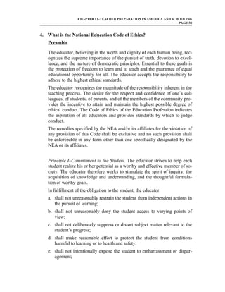 CHAPTER 12–TEACHER PREPARATION IN AMERICA AND SCHOOLING
                                                                    PAGE 38


4. What is the National Education Code of Ethics?
   Preamble

   The educator, believing in the worth and dignity of each human being, rec-
   ognizes the supreme importance of the pursuit of truth, devotion to excel-
   lence, and the nurture of democratic principles. Essential to these goals is
   the protection of freedom to learn and to teach and the guarantee of equal
   educational opportunity for all. The educator accepts the responsibility to
   adhere to the highest ethical standards.
   The educator recognizes the magnitude of the responsibility inherent in the
   teaching process. The desire for the respect and confidence of one’s col-
   leagues, of students, of parents, and of the members of the community pro-
   vides the incentive to attain and maintain the highest possible degree of
   ethical conduct. The Code of Ethics of the Education Profession indicates
   the aspiration of all educators and provides standards by which to judge
   conduct.
   The remedies specified by the NEA and/or its affiliates for the violation of
   any provision of this Code shall be exclusive and no such provision shall
   be enforceable in any form other than one specifically designated by the
   NEA or its affiliates.


   Principle I–Commitment to the Student. The educator strives to help each
   student realize his or her potential as a worthy and effective member of so-
   ciety. The educator therefore works to stimulate the spirit of inquiry, the
   acquisition of knowledge and understanding, and the thoughtful formula-
   tion of worthy goals.
   In fulfillment of the obligation to the student, the educator
   a. shall not unreasonably restrain the student from independent actions in
      the pursuit of learning;
   b. shall not unreasonably deny the student access to varying points of
      view;
   c. shall not deliberately suppress or distort subject matter relevant to the
      student’s progress;
   d. shall make reasonable effort to protect the student from conditions
      harmful to learning or to health and safety;
   e. shall not intentionally expose the student to embarrassment or dispar-
      agement;
 