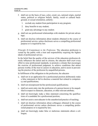 SCHOOLING (2002)
PAGE 39


    f. shall not on the basis of race, color, creed, sex, national origin, marital
       status, political or religious beliefs, family, social or cultural back-
       ground, or sexual orientation, unfairly:
        1. exclude any student from participation in any program;
        2. deny benefits to any student;
        3. grant any advantage to any student.
    g. shall not use professional relationships with students for private advan-
       tage;
    h. shall not disclose information about students obtained in the course of
       professional service, unless disclosure serves a compelling professional
       purpose or is required by law.


    Principle II–Commitment to the Profession. The education profession is
    vested by the public with a trust and responsibility requiring the highest
    ideals of professional service.
    In the belief that the quality of the services of the education profession di-
    rectly influences the nation and its citizens, the educator shall exert every
    effort to raise professional standards, to promote a climate that encourages
    the exercise of professional judgment, to achieve conditions that attract
    persons worthy of the trust to careers in education, and to assist in prevent-
    ing the practice of the profession by unqualified persons.
    In fulfillment of the obligation to the profession, the educator
    a. shall not in an application for a professional position deliberately make
       a false statement or fail to disclose a material fact related to competen-
       cy and qualifications;
    b. shall not misrepresent his/her professional qualifications;
    c. shall not assist entry into the profession of a person known to be unqual-
       ified in respect to character, education, or other relevant attribute;
    d. shall not knowingly make a false statement concerning the qualifica-
       tions of a candidate for a professional position;
    e. shall not assist a non-educator in the unauthorized practice of teaching;
    f. shall not disclose information about colleagues obtained in the course
       of professional service unless disclosure serves a compelling profes-
       sional purpose or is required by law;
    g. shall not knowingly make false or malicious statements about a col-
       league;
 