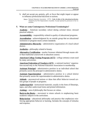 CHAPTER 12–TEACHER PREPARATION IN AMERICA AND SCHOOLING
                                                                      PAGE 40


   h. shall not accept any gratuity, gift, or favor that might impair or appear
      to influence professional decisions or actions.
        Source: National Education Association. (1975). Code of ethics of the educational profession.
                Adopted by the NEA Representative Assembly. Excerpt reprinted by permission of the As-
                sociation.


5. What are some Contemporary Professional Terminologies?
   Academy - American secondary school during colonial times; stressed
   practical subjects.
   Accountability - responsibility related to quality of educational programs.
   Accreditation - acknowledgment by an outside group that an educational
   institution or program meets certain standards.
   Administrative Hierarchy - administrative organization of a local school
   district.
   Aesthetics - philosophy related to beauty.
   Alternative Certification - teacher licensure obtained through means oth-
   er than traditional coursework in education courses.
   American College Testing Program (ACT) - college entrance exam used
   by many universities.
   American Federation of Teachers (AFT) - a national teachers’ organiza-
   tion second only to the National Education Association in membership.
   Assistant Principal - administrative position in an individual school that
   primarily assists the principal in administrative duties.
   Assistant Superintendent - administrative position in a school district
   that primarily assists the superintendent in administrative duties.
   Attitude - preconceived notions or ideas that affect behavior toward cer-
   tain groups of people or programs.
   Audiovisual Kit - instructional materials, usually in the form of filmstrips,
   tapes, and other audiovisual items and printed information.
   Axiology - area of philosophy that focuses on values.
   Back-to-the-Basics - movement to return schools to emphasizing basic
   academic subjects in the curriculum.
   Behaviorism - educational philosophy and practice that emphasizes rein-
   forcing appropriate behavior or learning. Includes the concepts of stimulus
   and response.
 