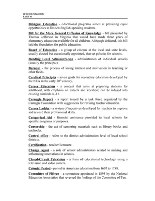 SCHOOLING (2002)
PAGE 41
Bilingual Education - educational programs aimed at providing equal
opportunities to limited-English-speaking students.
Bill for the More General Diffusion of Knowledge - bill presented by
Thomas Jefferson in Virginia that would have made three years of
elementary education available for all children. Although defeated, this bill
laid the foundation for public education.
Board of Education - a group of citizens at the local and state levels,
usually elected but occasionally appointed, that set policies for schools.
Building Level Administration - administration of individual schools
(usually the principal).
Burnout - the process of losing interest and motivation in teaching or
other fields.
Cardinal Principles - seven goals for secondary education developed by
the NEA in the early 20th
century.
Career Education - a concept that aims at preparing students for
adulthood, with emphasis on careers and vocation; can be infused into
existing curricula K-12.
Carnegie Report - a report issued by a task force organized by the
Carnegie Foundation with suggestions for revising teacher education.
Career Ladder - a system of incentives developed for teachers to improve
and reward their professional skills.
Categorical Aid - financial assistance provided to local schools for
specific programs or purposes.
Censorship - the act of censoring materials such as library books and
textbooks.
Central office - refers to the district administration level of local school
districts.
Certification - teacher licensure.
Change Agent - a role of school administrators related to making and
influencing innovations in schools.
Closed-Circuit Television - a form of educational technology using a
television and video camera.
Colonial Period - period in American education from 1607 to 1788.
Committee of Fifteen - a committee appointed in 1895 by the National
Education Association that reversed the findings of the Committee of Ten.
 